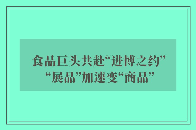 食品巨头共赴“进博之约” “展品”加速变“商品”