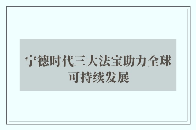 宁德时代三大法宝助力全球可持续发展