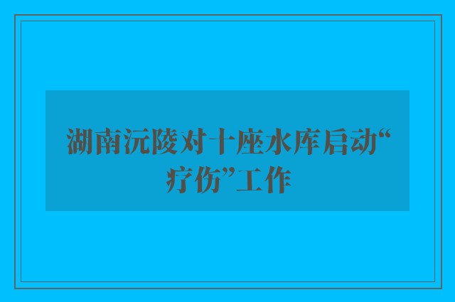 湖南沅陵对十座水库启动“疗伤”工作